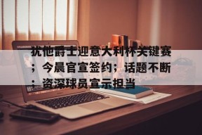 包含犹他爵士迎意大利杯关键赛；今晨官宣签约；话题不断；资深球员宣示担当的词条-爱游戏官方网站